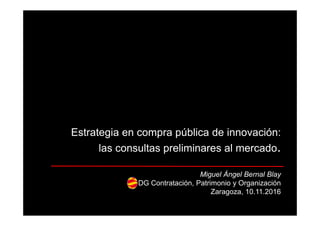 Estrategia en compra pública de innovación:
las consultas preliminares al mercado.
Miguel Ángel Bernal Blay
DG Contratación, Patrimonio y Organización
Zaragoza, 10.11.2016
 