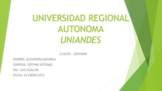UNIVERSIDAD REGIONAL
AUTONOMA
UNIANDES
CLIENTE - SERVIDOR
NOMBRE: ALEXANDRA MAYORGA
CARRERA: SEPTIMO SISTEMAS
ING. LUIS GUALLPA
FECHA: 25 ENERO 2015
 
