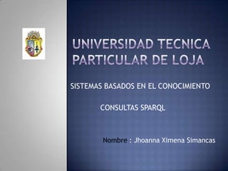 UNIVERSIDAD TECNICA PARTICULAR DE LOJA SISTEMAS BASADOS EN EL CONOCIMIENTO CONSULTAS SPARQL Nombre : Jhoanna Ximena Simancas 