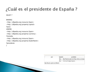 SELECT *   WHERE{{ <http://dbpedia.org/resource/Spain> <http://dbpedia.org/property/capital>  ?pais} UNION{ <http://dbpedia.org/resource/Spain> <http://dbpedia.org/property/currency> ?moneda. <http://dbpedia.org/resource/Spain> <http://dbpedia.org/property/leaderName> ?presidente } 