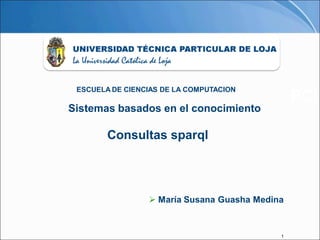 ESCUELA DE CIENCIAS DE LA COMPUTACION
                                                PCI
Sistemas basados en el conocimiento

        Consultas sparql




                  María Susana Guasha Medina


                                            1
 