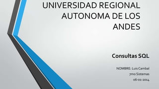 UNIVERSIDAD REGIONAL
AUTONOMA DE LOS ANDES

Consultas SQL
NOMBRE: Luis Cambal

7mo Sistemas
06-01-2014

 