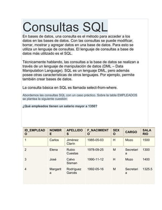 Consultas SQLEn bases de datos, una consulta es el método para acceder a los
datos en las bases de datos. Con las consultas se puede modificar,
borrar, mostrar y agregar datos en una base de datos. Para esto se
utiliza un lenguaje de consultas. El lenguaje de consultas a base de
datos más utilizado es el SQL.
Técnicamente hablando, las consultas a la base de datos se realizan a
través de un lenguaje de manipulación de datos (DML – Data
Manipulation Language). SQL es un lenguaje DML, pero además
posee otras características de otros lenguajes. Por ejemplo, permite
también crear bases de datos.
La consulta básica en SQL es llamada select-from-where.
Abordemos las consultas SQL con un caso práctico. Sobre la tabla EMPLEADOS
se plantea la siguiente cuestión:
¿Qué empleados tienen un salario mayor a 1350?
ID_EMPLEAD
O
NOMBR
E
APELLIDO
S
F_NACIMIENT
O
SEX
O
CARGO
SALA
RIO
1 Carlos Jiménez
Clarín
1985-05-03 H Mozo 1500
2 Elena Rubio
Cuestas
1978-09-25 M Secretari
a
1300
3 José Calvo
Sisman
1990-11-12 H Mozo 1400
4 Margarit
a
Rodríguez
Garcés
1992-05-16 M Secretari
a
1325.5
 