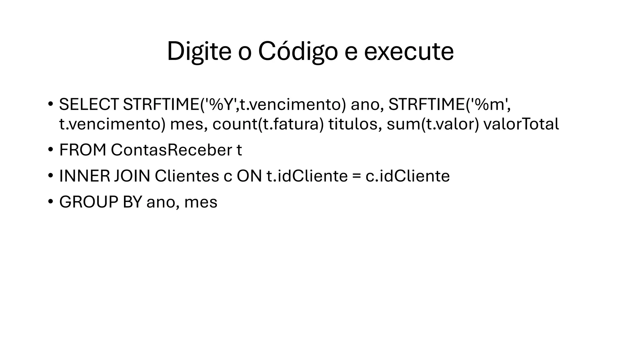 Digite o Código e execute
• SELECT STRFTIME('%Y',t.vencimento) ano, STRFTIME('%m',
t.vencimento) mes, count(t.fatura) titulos, sum(t.valor) valorTotal
• FROM ContasReceber t
• INNER JOIN Clientes c ON t.idCliente = c.idCliente
• GROUP BY ano, mes
 
