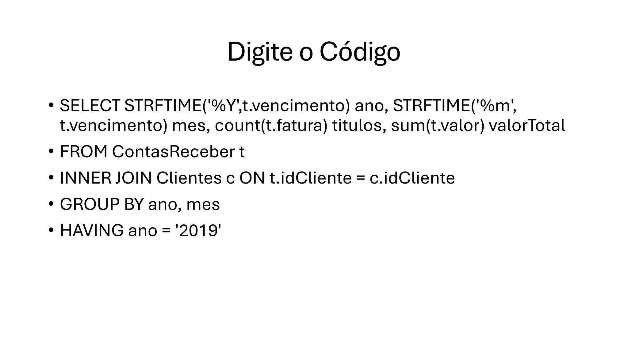 Digite o Código
• SELECT STRFTIME('%Y',t.vencimento) ano, STRFTIME('%m',
t.vencimento) mes, count(t.fatura) titulos, sum(t.valor) valorTotal
• FROM ContasReceber t
• INNER JOIN Clientes c ON t.idCliente = c.idCliente
• GROUP BY ano, mes
• HAVING ano = '2019'
 