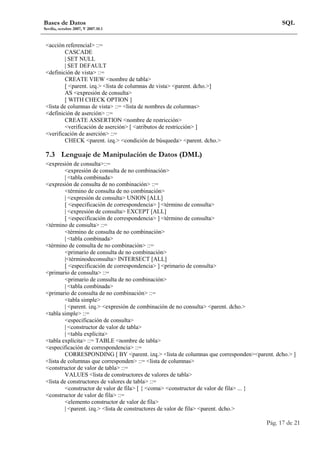 Bases de Datos 
Sevilla, octubre 2007, V 2007.10.1 
SQL 
Pág. 17 de 21 
acción referencial ::= 
CASCADE 
| SET NULL 
| SET DEFAULT 
definición de vista ::= 
CREATE VIEW nombre de tabla 
[ parent. izq. lista de columnas de vista parent. dcho.] 
AS expresión de consulta 
[ WITH CHECK OPTION ] 
lista de columnas de vista ::= lista de nombres de columnas 
definición de aserción ::= 
CREATE ASSERTION nombre de restricción 
verificación de aserción [ atributos de restricción ] 
verificación de aserción ::= 
CHECK parent. izq. condición de búsqueda parent. dcho. 
7.3 Lenguaje de Manipulación de Datos (DML) 
expresión de consulta::= 
expresión de consulta de no combinación 
| tabla combinada 
expresión de consulta de no combinación ::= 
término de consulta de no combinación 
| expresión de consulta UNION [ALL] 
[ especificación de correspondencia ] término de consulta 
| expresión de consulta EXCEPT [ALL] 
[ especificación de correspondencia ] término de consulta 
término de consulta ::= 
término de consulta de no combinación 
| tabla combinada 
término de consulta de no combinación ::= 
primario de consulta de no combinación 
|términodeconsulta INTERSECT [ALL] 
[ especificación de correspondencia ] primario de consulta 
primario de consulta ::= 
primario de consulta de no combinación 
| tabla combinada 
primario de consulta de no combinación ::= 
tabla simple 
| parent. izq. expresión de combinación de no consulta parent. dcho. 
tabla simple ::= 
especificación de consulta 
| constructor de valor de tabla 
| tabla explícita 
tabla explícita ::= TABLE nombre de tabla 
especificación de correspondencia ::= 
CORRESPONDING [ BY parent. izq. lista de columnas que correspondenparent. dcho. ] 
lista de columnas que corresponden ::= lista de columnas 
constructor de valor de tabla ::= 
VALUES lista de constructores de valores de tabla 
lista de constructores de valores de tabla ::= 
constructor de valor de fila [ { coma constructor de valor de fila ... } 
constructor de valor de fila ::= 
elemento constructor de valor de fila 
| parent. izq. lista de constructores de valor de fila parent. dcho. 
 