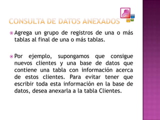  Agrega un grupo de registros de una o más
 tablas al final de una o más tablas.

 Por  ejemplo, supongamos que consigue
 nuevos clientes y una base de datos que
 contiene una tabla con información acerca
 de estos clientes. Para evitar tener que
 escribir toda esta información en la base de
 datos, desea anexarla a la tabla Clientes.
 