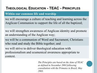 TheologicalEducation - TEAC - PrinciplesThe Principles are based on the Aims of TEAC as defined in November 2003 following consultation with the Primates in Brazil, May 2003.