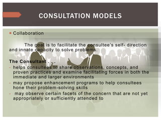  Collaboration
The goal is to facilitate the consultee’s self- direction
and innate capacity to solve problems.
The Consultant . . .
- helps consultees to share observations, concepts, and
proven practices and examine facilitating forces in both the
immediate and larger environments
- may propose enhancement programs to help consultees
hone their problem-solving skills
- may observe certain facets of the concern that are not yet
appropriately or sufficiently attended to
CONSULTATION MODELS
 