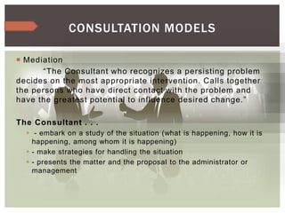  Mediation
“The Consultant who recognizes a persisting problem
decides on the most appropriate intervention. Calls together
the persons who have direct contact with the problem and
have the greatest potential to influence desired change.”
The Consultant . . .
 - embark on a study of the situation (what is happening, how it is
happening, among whom it is happening)
 - make strategies for handling the situation
 - presents the matter and the proposal to the administrator or
management
CONSULTATION MODELS
 