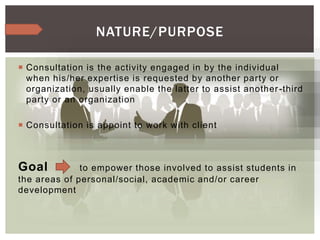  Consultation is the activity engaged in by the individual
when his/her expertise is requested by another party or
organization, usually enable the latter to assist another-third
party or an organization
 Consultation is appoint to work with client
Goal to empower those involved to assist students in
the areas of personal/social, academic and/or career
development
NATURE/PURPOSE
 