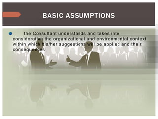 the Consultant understands and takes into
consideration the organizational and environmental context
within which his/her suggestions will be applied and their
consequences
BASIC ASSUMPTIONS
 