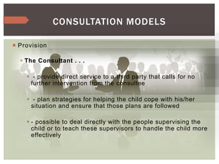  Provision
 The Consultant . . .
 - provide direct service to a third party that calls for no
further intervention from the consultee
 - plan strategies for helping the child cope with his/her
situation and ensure that those plans are followed
 - possible to deal directly with the people supervising the
child or to teach these supervisors to handle the child more
effectively
CONSULTATION MODELS
 