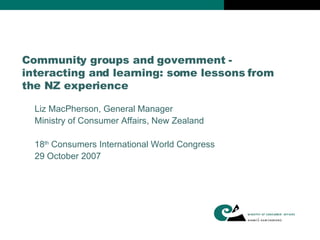 Community groups and government - interacting and learning: some lessons from the NZ experience Liz MacPherson, General Manager Ministry of Consumer Affairs, New Zealand  18 th  Consumers International World Congress 29 October 2007 