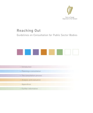 Reaching Out
Guidelines on Consultation for Public Sector Bodies




  — Introduction

  — Planning a consultation

  — The consultation process

  — Analysis and evaluation

  — Appendices

  — Further information
 