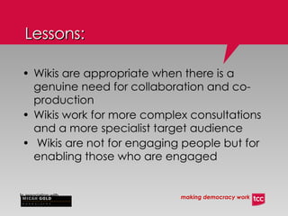 Lessons: Wikis are appropriate when there is a genuine need for collaboration and co-production Wikis work for more complex consultations and a more specialist target audience Wikis are not for engaging people but for enabling those who are engaged 