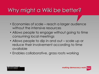Why might a Wiki be better? Economies of scale – reach a larger audience without the intensive resources Allows people to engage without going to time consuming local meetings Allows people to dip in and out – scale up or reduce their involvement according to time available Enables collaborative, grass roots working 