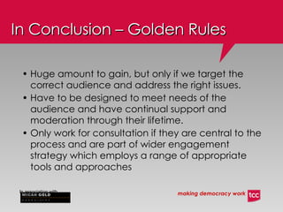In Conclusion – Golden Rules Huge amount to gain, but only if we target the correct audience and address the right issues. Have to be designed to meet needs of the audience and have continual support and moderation through their lifetime. Only work for consultation if they are central to the process and are part of wider engagement strategy which employs a range of appropriate tools and approaches   