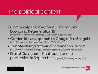 Community Empowerment, Housing and Economic Regeneration Bill   (http://www.commonsleader.gov.uk/output/Page2452.asp) ‏ Gordon Brown's speech to Google EuroZeitgeist   (http://www.youtube.com/watch?v=btE075p6Ypg) ‏ Tom Steinberg's 'Power of Information' report   (http://www.cabinetoffice.gov.uk/reports/power_of_information.aspx) ‏ Digital Dialogues – Final report due for publication in September   (http://digitaldialogues.org.uk/) ‏ The political context 