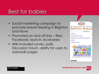 Social marketing campaign to promote breast feeding in Brighton and Hove Promoted on and off line – fliers, Facebook, launch, local press Wiki included survey, polls, Discussion forum, ability for users to add/edit pages Best for babies 