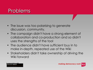 Problems The issue was too polarising to generate discussion, community. The campaign didn't have a strong element of collaboration and co-production and so didn't uses the strengths of the tool The audience didn't have sufficient buy in to make in-depth, repeated use of the Wiki Stakeholders didn't take ownership of driving the Wiki forward 