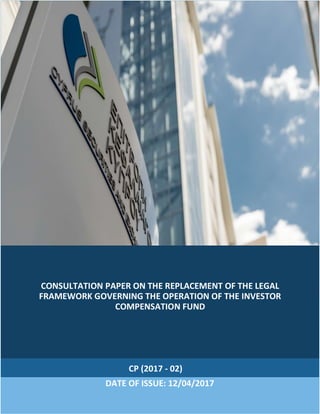 CONSULTATION PAPER ON THE REPLACEMENT OF THE LEGAL
FRAMEWORK GOVERNING THE OPERATION OF THE INVESTOR
COMPENSATION FUND
CP (2017 - 02)
DATE OF ISSUE: 12/04/2017
 