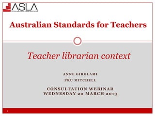 Australian Standards for Teachers



        Teacher librarian context
                  ANNE GIROLAMI

                  PRU MITCHELL

             CONSULTATION WEBINAR
            WEDNESDAY 20 MARCH 2013



1
 