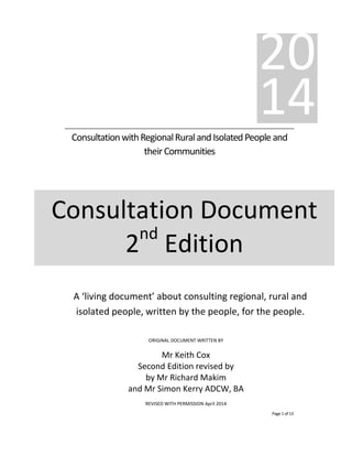 Page1 of 12
ConsultationwithRegionalRuralandIsolatedPeopleand
theirCommunities
20
14
Consultation Document
2nd
Edition
ORIGINAL DOCUMENT WRITTEN BY
Mr Keith Cox
Second Edition revised by
by Mr Richard Makim
and Mr Simon Kerry ADCW, BA
REVISED WITH PERMISSION April 2014
A ‘living document’ about consulting regional, rural and
isolated people, written by the people, for the people.
 