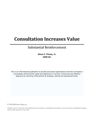 Consultation Increases Value
                                      Substantial Reinforcement
                                                        Steve C. Finney, Jr.
                                                                 2009 Ed.




       This is an informational publication to provide and assist organizations and their principals in
          successfully achieving their goals and objectives in a proven, timely and cost effective
              approach by receiving reinforcement at strategic, tactical and operational levels.




© 1998-2009 Steve Finney, Jr.

All rights reserved. No portion of this publication may be reproduced- mechanically, electronically, or by any other means, including photocopying-
without written permission of the author.
 