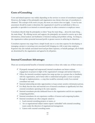 Costs of Consulting
Costs and related expenses vary widely depending on the services or extent of consultation required.
However, the budget of the principal(s) and organization may dictate what type of consultation is
obtained. The concept of the more you pay, the more you receive does not apply. A case by case
assessment should be made to determine the organization‟s need for an individual or firm as a
generalist or specialist in an internal or external capacity in either contractor or employee status.

Consultants directly help the principal(s) or client “keep the main thing… about the main thing…
the main thing.” By offering service and support, the principal(s) are assured to receive up to date
information, critical analysis and facilitation of decision making and problem solving. In doing so,
the organization realizes potential increased profit or greater success in achieving its objectives.

Consultant expenses may range from a simple hourly rate to a one-time expense for developing or
managing a project to recurring costs associated with bringing on a full or part-time employee.
Expenses may also include associated travel and per diem expenses, or benefit packages, all of which
are determined by the organization and agreed to by all parties.



Internal Consultant Advantages
There are several potential benefits of internal consultants to those who make use of their services:

        If properly managed and empowered, internal consultants can better evaluate
         engagement on projects in light of the organization's strategic and tactical objectives.
        Often, the internal consultant requires less ramp up time on a project due to familiarity
         with the organization, and is better able to understand and guide a course or project
         through to implementation—-a step that would be extremely costly if an external
         consultant was used.
        Internal relationship provides opportunities to keep certain sensitive information private.
        It is likely that the time and material cost of internal consultants is significantly less than
         external consultants operating in the same capacity.
        Internal consultants provide dedicated focus to the organization and do not experience
         competing priorities.
        Internal consultants do not experience conflicts of interest and competing loyalties.
        Internal consultants are often uniquely suited to:
         o Lead external consulting projects or teams, or
         o Act as organizational subject matter experts „embedded‟ with external consulting
              teams under the direction of organizational management.
         o Liaison with external consulting teams

                                                  11
                                                  SCF
 