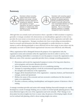 Summary

                Illustration without consulting                     Illustration with consulting support
                support shows the principal’s                       shows greater and more sufficient
                attention and energy is divided                     attention to selected segments,
                between numerous segments all                       thereby permitting the principal
                competing for attention. Because                    freedom to provide sufficient and
                each segment is of equal                            more concentrated attention to critical
                importance, the result is insufficient              areas, while still involved in all
                attention in multiple areas, often                  segments. This is a more holistic
                resulting in a crisis management                    approach resulting in a strategic
                style of operations.                                management style of operations.



Although there are certainly needs and situations where a specialist or field consultant is required, a
generalist or strategic consultant who demonstrates an interdisciplinary approach to their service
provides the most return on investment across the entire scope of the organization and adds value
to all levels of the organization. Strategic consultants also focus on providing recommendations
based on research and information that allow the principal(s) to render decisions in a timelier
manner as well as allowing principals to more effectively devote their energy in areas where only the
principal(s) can reach or handle desired organizational outcomes most effectively and efficiently.

Often, organizations fail to distinguish between the purpose of an organization (why the
organization exists) and constraints (what the organization must do in order to survive). For
example, satisfying stakeholders is constraint; it is not the purpose or reason the organization exists.
Below are some of the outcomes a generalist provides from a strategic consulting perspective:

     Determines and reveals the organization's purpose in terms of its long-term objectives,
        action programs, and resource allocation priorities.
       Selects the businesses the organization is in or is considering entering.
       Attempts by responding properly to both the environmental opportunities and threats and
        the strengths and weaknesses of the organization.
       Engages all the hierarchical levels of the organization - corporate, business, and functional or
        strategic, tactical and operational.
       Defines the nature of the economic and non-economic contributions the firm intends to
        make to its stakeholders.
       Provides a coherent, unifying, interdisciplinary and integrative pattern of decisions a firm is
        making.

A strategic consultant provides and assists with strategic thinking: Successful strategies are usually
developed as a result of strategic thinking, not as a result of a formal specific planning process. They
most effectively begin at the core of the organization and work outwards. Why? Strategy is not
about plans but about insights into how to create value; the process of developing insights should
not be confused with planning, which is about turning insights into action.

                                                         13
                                                         SCF
 