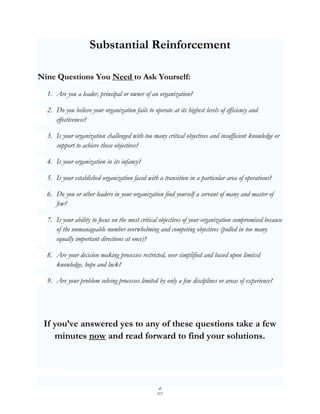 Substantial Reinforcement

Nine Questions You Need to Ask Yourself:
  1. Are you a leader, principal or owner of an organization?

  2. Do you believe your organization fails to operate at its highest levels of efficiency and
     effectiveness?

  3. Is your organization challenged with too many critical objectives and insufficient knowledge or
     support to achieve those objectives?

  4. Is your organization in its infancy?

  5. Is your established organization faced with a transition in a particular area of operations?

  6. Do you or other leaders in your organization find yourself a servant of many and master of
     few?

  7. Is your ability to focus on the most critical objectives of your organization compromised because
     of the unmanageable number overwhelming and competing objectives (pulled in too many
     equally important directions at once)?

  8. Are your decision making processes restricted, over simplified and based upon limited
     knowledge, hope and luck?

  9. Are your problem solving processes limited by only a few disciplines or areas of experience?




 If you’ve answered yes to any of these questions take a few
    minutes now and read forward to find your solutions.




                                                   2
                                                  SCF
 