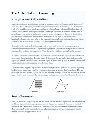 The Added Value of Consulting
Strategic Versus Field Consultants
Areas of consultation range from the general or strategic to the specific or technical. Both are of
equal importance. However, macro-level or general consultation at the strategic and management
levels offer in addition to a broad scope and depth of disciplines, a substantial feedback loop of
counsel, advice, critical thinking and analysis. A strategic consultant, sometimes referred to as a
generalist, provides guidance and quality assurance to the principal(s) or client(s) in the decision
making and problem solving processes that might occur at any level of the organization.
Specifically, the generalist adds value to the organization through contributing and assisting clients
with issues and systems at the strategic, tactical and operational levels.

Generalists utilize an interdisciplinary approach to assist with issues and systems; the general
consultant provides feedback and a significantly higher level of objectivity in regard to the decision
making and/or problem solving process. They also act as a facilitator throughout the process.

In contrast, micro-level or specific field consultation offers counsel and advice in various technical
areas within the organization. In other words, deployment of a new technology platform might
require the specific consultation of a technical expert in the technology field to provide counsel and
expertise in their specific discipline or professional field.

Another example might be legal counsel. When seeking feedback, guidance and counsel regarding
legal decisions, an attorney would be very appropriate to act as a micro-level consultant. They are
generally concerned with the operational level of business, although in some instances it may also be
appropriate for their concern to be at the strategic and organizational levels of business decisions.




                           Generalist                           Specialist


Roles of Consultants
Roles of consultants vary widely and operate within the needs of the organization and/or parameters
established by the client; however, one constant is they do not necessarily function as the final
decision maker. Rather they function as a sounding board and development and feedback loop.
More importantly however, consultants should not advise clients to take certain actions simply
because the client may prefer that action.

                                                    3
                                                   SCF
 