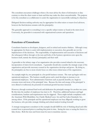 The consultant encounters challenges where s/he must advise the client of information or data
contrary to what the client wants to learn and that may make the client uncomfortable. The purpose
is for the consultant as a collaborator to assist the organization in successfully realizing its objectives.

Delegated decision making authority may be appropriate for either micro or macro level advisors;
however the final decision remains with the principal(s).

The generalist approach to consulting is not a specific subject matter as found at the micro-level.
Conversely, the generalist is concerned with organizational systems and operations.




Functions of Consultants
Consultants function as developers, designers, and/or critical and creative thinkers. Although it may
be appropriate for them to assist with implementation or execution, they generally are not the
implementers of the decisions. The responsibility of implementation and execution of decisions and
the subsequent follow-through or the nuts and bolts of the business operations rests upon the
business itself, namely the client(s)/principal(s) and their staff.

A generalist at the infancy stage of an organization also provides counsel related to the necessary
incorporation of micro-level consultants. A generalist should also consider the strategic scope of the
organization and provide necessary counsel as the organization develops and grows. By doing so,
the principal(s) are free to more closely focus on other more critical areas of the organization.

An example might be, two principals in a for-profit business venture. The start-up begins with two
operational employees. The business steadily grows and a need develops to increase to six
operational employees. Now administrative functions such as payroll, benefits, etc. begin to
consume more and more of the principals‟ time. Because the time and energy of the principals‟ is
now diluted or redirected, the potential of continued growth becomes lessened.

However, through continued hard work and dedication the principals manage for another two years.
By this time the number of employees has risen to 21. Therefore, additional business and legal
considerations, burdens and requirements may be triggered. These might include compliance with
the Americans With Disabilities Act, Family Medical Leave Act and Fair Labor Standards Act,
among others. If the principals and the operational employees are busy diligently working to grow
the business, who provides strategic thinking and critical analysis looking forward?

A strategic management consultant in this example should fulfill the role of thinking ahead and offer
counsel how to proceed prior to reaching that point in time. Seeing the trees or seeing the forest is a
false choice. Both the trees and forest must be seen to maximize success.



                                                     4
                                                    SCF
 