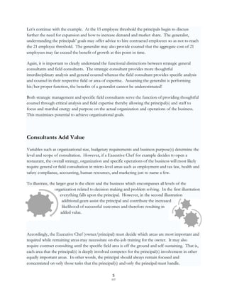 Let‟s continue with the example. At the 15 employee threshold the principals begin to discuss
further the need for expansion and how to increase demand and market share. The generalist,
understanding the principals‟ goals may offer advice to hire contracted employees so as not to reach
the 21 employee threshold. The generalist may also provide counsel that the aggregate cost of 21
employees may far exceed the benefit of growth at this point in time.

Again, it is important to clearly understand the functional distinctions between strategic general
consultants and field consultants. The strategic consultant provides more thoughtful
interdisciplinary analysis and general counsel whereas the field consultant provides specific analysis
and counsel in their respective field or area of expertise. Assuming the generalist is performing
his/her proper function, the benefits of a generalist cannot be underestimated!

Both strategic management and specific field consultants serve the function of providing thoughtful
counsel through critical analysis and field expertise thereby allowing the principal(s) and staff to
focus and marshal energy and purpose on the actual organization and operations of the business.
This maximizes potential to achieve organizational goals.




Consultants Add Value
Variables such as organizational size, budgetary requirements and business purpose(s) determine the
level and scope of consultation. However, if a Executive Chef for example decides to open a
restaurant, the overall strategy, organization and specific operations of the business will most likely
require general or field consultation in micro-level areas such as employment and tax law, health and
safety compliance, accounting, human resources, and marketing just to name a few.

To illustrate, the larger gear is the client and the business which encompasses all levels of the
                  organization related to decision making and problem solving. In the first illustration
                      everything falls upon the principal. However, in the second illustration
                       additional gears assist the principal and contribute the increased
                       likelihood of successful outcomes and therefore resulting in
                      added value.



Accordingly, the Executive Chef (owner/principal) must decide which areas are most important and
required while remaining areas may necessitate on-the-job training for the owner. It may also
require contract consulting until the specific field area is off the ground and self-sustaining. That is,
each area that the principal(s) is deeply involved competes for the principal(s) involvement in other
equally important areas. In other words, the principal should always remain focused and
concentrated on only those tasks that the principal(s) and only the principal must handle.

                                                    5
                                                   SCF
 
