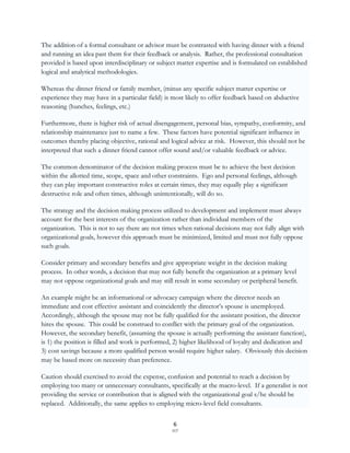 The addition of a formal consultant or advisor must be contrasted with having dinner with a friend
and running an idea past them for their feedback or analysis. Rather, the professional consultation
provided is based upon interdisciplinary or subject matter expertise and is formulated on established
logical and analytical methodologies.

Whereas the dinner friend or family member, (minus any specific subject matter expertise or
experience they may have in a particular field) is most likely to offer feedback based on abductive
reasoning (hunches, feelings, etc.)

Furthermore, there is higher risk of actual disengagement, personal bias, sympathy, conformity, and
relationship maintenance just to name a few. These factors have potential significant influence in
outcomes thereby placing objective, rational and logical advice at risk. However, this should not be
interpreted that such a dinner friend cannot offer sound and/or valuable feedback or advice.

The common denominator of the decision making process must be to achieve the best decision
within the allotted time, scope, space and other constraints. Ego and personal feelings, although
they can play important constructive roles at certain times, they may equally play a significant
destructive role and often times, although unintentionally, will do so.

The strategy and the decision making process utilized to development and implement must always
account for the best interests of the organization rather than individual members of the
organization. This is not to say there are not times when rational decisions may not fully align with
organizational goals, however this approach must be minimized, limited and must not fully oppose
such goals.

Consider primary and secondary benefits and give appropriate weight in the decision making
process. In other words, a decision that may not fully benefit the organization at a primary level
may not oppose organizational goals and may still result in some secondary or peripheral benefit.

An example might be an informational or advocacy campaign where the director needs an
immediate and cost effective assistant and coincidently the director‟s spouse is unemployed.
Accordingly, although the spouse may not be fully qualified for the assistant position, the director
hires the spouse. This could be construed to conflict with the primary goal of the organization.
However, the secondary benefit, (assuming the spouse is actually performing the assistant function),
is 1) the position is filled and work is performed, 2) higher likelihood of loyalty and dedication and
3) cost savings because a more qualified person would require higher salary. Obviously this decision
may be based more on necessity than preference.

Caution should exercised to avoid the expense, confusion and potential to reach a decision by
employing too many or unnecessary consultants, specifically at the macro-level. If a generalist is not
providing the service or contribution that is aligned with the organizational goal s/he should be
replaced. Additionally, the same applies to employing micro-level field consultants.


                                                   6
                                                  SCF
 