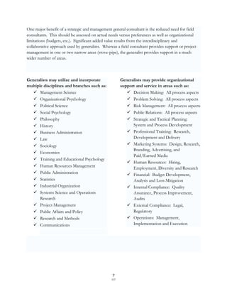 One major benefit of a strategic and management general consultant is the reduced need for field
consultants. This should be assessed on actual needs versus preferences as well as organizational
limitations (budgets, etc.). Significant added value results from the interdisciplinary and
collaborative approach used by generalists. Whereas a field consultant provides support or project
management in one or two narrow areas (stove-pipe), the generalist provides support in a much
wider number of areas.



Generalists may utilize and incorporate                Generalists may provide organizational
multiple disciplines and branches such as:             support and service in areas such as:
    Management Science                                    Decision Making: All process aspects
    Organizational Psychology                             Problem Solving: All process aspects
      Political Science                                   Risk Management: All process aspects
      Social Psychology                                   Public Relations: All process aspects
      Philosophy                                          Strategic and Tactical Planning:
      History                                              System and Process Development
      Business Administration                             Professional Training: Research,
      Law                                                  Development and Delivery
      Sociology                                           Marketing Systems: Design, Research,
                                                            Branding, Advertising, and
      Economics
                                                            Paid/Earned Media
      Training and Educational Psychology
                                                           Human Resources: Hiring,
      Human Resources Management
                                                            Employment, Diversity and Research
      Public Administration                               Financial: Budget Development,
      Statistics                                           Analysis and Loss Mitigation
      Industrial Organization                             Internal Compliance: Quality
      Systems Science and Operations                       Assurance, Process Improvement,
       Research                                             Audits
      Project Management                                  External Compliance: Legal,
      Public Affairs and Policy                            Regulatory
      Research and Methods                                Operations: Management,
      Communications                                       Implementation and Execution




                                                  7
                                                 SCF
 