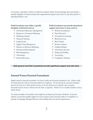 Conversely, a specialist or field or technical consultant utilizes their knowledge from and within a
specific discipline or branch and provide organizational support and service in only that specific or
specialized field or area.



Field Consultants may utilize a specific                Field Consultants may provide operational
discipline and branch such as:                          support and service in areas such as:
     Information Resources Management                       Website development
     Business to Consumer Marketing                         Payroll Services
     Marketing Analysis                                     Investment Counseling
     Financial Advising                                     Real Estate Law
     Legal Services                                         Risk Analysis
      Supply Chain Management                                Systems Analysis
      Business to Business Marketing                         Graphics Design
      Professional Development                               Information Security
      Risk Management                                        Hiring and Staffing
      Advertising                                            Accounting
    Human Resources                                        Compliance Training



   Both general and field consultants provide significant support and add value.




Internal Versus External Consultants
Simply stated an internal consultant is in-house; while and external consultant is not. Either could
be contracted, but only the internal would be an employee. If contracted, the external consultant
may be in-house for a finite period of time or for the duration of a specific task or project.
Externals may be remote and may also be firms or agencies. Think of it as a family member versus a
family friend.

An internal example in the public sector might be an Inspector General or Solicitor. In private
industry an internal example might be in-house legal counsel, Internal Audits or Compliance or
perhaps a Campaign Manager/Director when dealing with non-profit organizations.



                                                   8
                                                  SCF
 