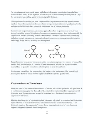 An external example in the public sector might be an independent commission, internal affairs
bureau or other entity. While in private industry it could be an accounting or rating firm or a pay-
for-service attorney, staffing agency or contract graphic designer.

Although internal consulting has been long established in government and non-profits, current
trends in for-profit organizations because of cost savings, institutional memory, dedication, loyalty
and increased added value have resulted in a significant rise of internal consulting.

Contemporary corporate trends demonstrate approaches where corporations set up their own
internal consulting groups, hiring internal management consultants either from inside or outside the
organization. Internal consulting is often formed around a number of practice areas, commonly
including: strategic management, organizational development, process management, information
technology, design services, training, and development.




                  Internal                              External




Larger firms may have greater resources to utilize consultants or groups in a number of areas, while
smaller firms may be limited to a number of areas and thereby may also be required to retain
external field or specialist consultation when required on an as needed basis.

For instance, a small firm that may not have the budget or the business need for internal legal
counsel, may therefore utilize external legal counsel when needed at specific times.




Characteristics of Consultants
Below are some of the common characteristics of internal and external generalists and specialists. It
is worth mentioning again, that the needs of the principal(s) or client(s) and the organization will
determine what characteristics are required in order to achieve the desired outcomes of the
organization or business.

The functional structure of a generalist or field consultant will usually be negotiated and determined
by the retention of an individual versus a firm or internal versus external consultant(s). This
decision is based on the organization‟s needs. Is the organization in need of cross-functional
support or support of specific function or project?

                                                   9
                                                  SCF
 