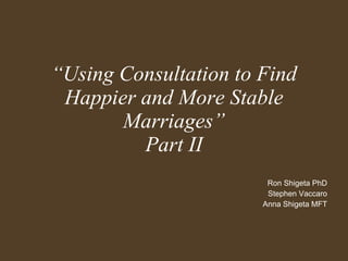 “ Using Consultation to Find Happier and More Stable Marriages” Part II Ron Shigeta PhD Stephen Vaccaro Anna Shigeta MFT 
