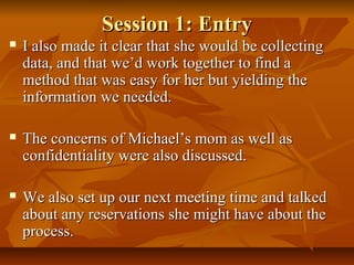 Session 1: EntrySession 1: Entry
 I also made it clear that she would be collectingI also made it clear that she would be collecting
data, and that we’d work together to find adata, and that we’d work together to find a
method that was easy for her but yielding themethod that was easy for her but yielding the
information we needed.information we needed.
 The concerns of Michael’s mom as well asThe concerns of Michael’s mom as well as
confidentiality were also discussed.confidentiality were also discussed.
 We also set up our next meeting time and talkedWe also set up our next meeting time and talked
about any reservations she might have about theabout any reservations she might have about the
process.process.
 