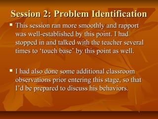 Session 2: Problem IdentificationSession 2: Problem Identification
 This session ran more smoothly and rapportThis session ran more smoothly and rapport
was well-established by this point. I hadwas well-established by this point. I had
stopped in and talked with the teacher severalstopped in and talked with the teacher several
times to ‘touch base’ by this point as well.times to ‘touch base’ by this point as well.
 I had also done some additional classroomI had also done some additional classroom
observations prior entering this stage, so thatobservations prior entering this stage, so that
I’d be prepared to discuss his behaviors.I’d be prepared to discuss his behaviors.
 