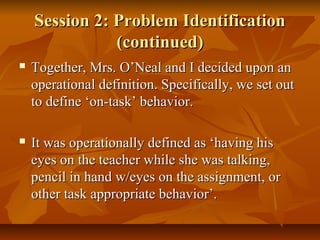 Session 2: Problem IdentificationSession 2: Problem Identification
(continued)(continued)
 Together, Mrs. O’Neal and I decided upon anTogether, Mrs. O’Neal and I decided upon an
operational definition. Specifically, we set outoperational definition. Specifically, we set out
to define ‘on-task’ behavior.to define ‘on-task’ behavior.
 It was operationally defined as ‘having hisIt was operationally defined as ‘having his
eyes on the teacher while she was talking,eyes on the teacher while she was talking,
pencil in hand w/eyes on the assignment, orpencil in hand w/eyes on the assignment, or
other task appropriate behavior’.other task appropriate behavior’.
 
