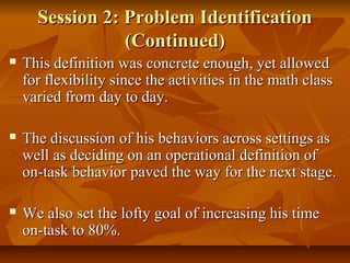 Session 2: Problem IdentificationSession 2: Problem Identification
(Continued)(Continued)
 This definition was concrete enough, yet allowedThis definition was concrete enough, yet allowed
for flexibility since the activities in the math classfor flexibility since the activities in the math class
varied from day to day.varied from day to day.
 The discussion of his behaviors across settings asThe discussion of his behaviors across settings as
well as deciding on an operational definition ofwell as deciding on an operational definition of
on-task behavior paved the way for the next stage.on-task behavior paved the way for the next stage.
 We also set the lofty goal of increasing his timeWe also set the lofty goal of increasing his time
on-task to 80%.on-task to 80%.
 