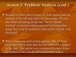 Sesson 3: Problem Analysis (cont.)Sesson 3: Problem Analysis (cont.)
 Because of these observations, we both agreed that oneBecause of these observations, we both agreed that one
function of his off-task behavior was escape. He wasfunction of his off-task behavior was escape. He was
also observed asking things like “are we almostalso observed asking things like “are we almost
finished’, so an intervention targeted at helping himfinished’, so an intervention targeted at helping him
gauge how long he needed to work before a break, wasgauge how long he needed to work before a break, was
discussed.discussed.
 When discussing intervention options, Mrs. O’NealWhen discussing intervention options, Mrs. O’Neal
mentioned that a timer that she had used with a studentmentioned that a timer that she had used with a student
in the past. This option was considered because it wasin the past. This option was considered because it was
acceptable to her and she felt comfortable with it.acceptable to her and she felt comfortable with it.
 