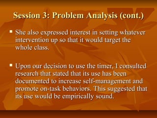 Session 3: Problem Analysis (cont.)Session 3: Problem Analysis (cont.)
 She also expressed interest in setting whateverShe also expressed interest in setting whatever
intervention up so that it would target theintervention up so that it would target the
whole class.whole class.
 Upon our decision to use the timer, I consultedUpon our decision to use the timer, I consulted
research that stated that its use has beenresearch that stated that its use has been
documented to increase self-management anddocumented to increase self-management and
promote on-task behaviors. This suggested thatpromote on-task behaviors. This suggested that
its use would be empirically sound.its use would be empirically sound.
 