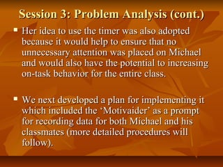 Session 3: Problem Analysis (cont.)Session 3: Problem Analysis (cont.)
 Her idea to use the timer was also adoptedHer idea to use the timer was also adopted
because it would help to ensure that nobecause it would help to ensure that no
unnecessary attention was placed on Michaelunnecessary attention was placed on Michael
and would also have the potential to increasingand would also have the potential to increasing
on-task behavior for the entire class.on-task behavior for the entire class.
 We next developed a plan for implementing itWe next developed a plan for implementing it
which included the ‘Motivaider’ as a promptwhich included the ‘Motivaider’ as a prompt
for recording data for both Michael and hisfor recording data for both Michael and his
classmates (more detailed procedures willclassmates (more detailed procedures will
follow).follow).
 