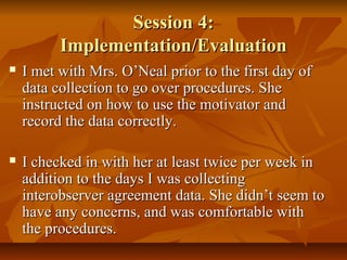 Session 4:Session 4:
Implementation/EvaluationImplementation/Evaluation
 I met with Mrs. O’Neal prior to the first day ofI met with Mrs. O’Neal prior to the first day of
data collection to go over procedures. Shedata collection to go over procedures. She
instructed on how to use the motivator andinstructed on how to use the motivator and
record the data correctly.record the data correctly.
 I checked in with her at least twice per week inI checked in with her at least twice per week in
addition to the days I was collectingaddition to the days I was collecting
interobserver agreement data. She didn’t seem tointerobserver agreement data. She didn’t seem to
have any concerns, and was comfortable withhave any concerns, and was comfortable with
the procedures.the procedures.
 