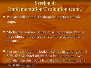 Session 4:Session 4:
Implementation/Evaluation (cont.)Implementation/Evaluation (cont.)
 We are still in the ‘Evaluation’ portion of thisWe are still in the ‘Evaluation’ portion of this
stage.stage.
 Michael’s on-task behavior is increasing, but weMichael’s on-task behavior is increasing, but we
have chosen to collect a few more data points tohave chosen to collect a few more data points to
be sure.be sure.
 For now, though, it looks like our original goal ofFor now, though, it looks like our original goal of
80% for Michael might be a little high, and we80% for Michael might be a little high, and we
are shifting our focus to making maintaining anyare shifting our focus to making maintaining any
incremental gains.incremental gains.
 