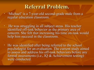 Referral Problem.Referral Problem.
• ‘‘Michael’ is a 7-year-old second-grade male from aMichael’ is a 7-year-old second-grade male from a
regular education classroom.regular education classroom.
• He was struggling in all subject areas. His teacherHe was struggling in all subject areas. His teacher
identified off-task behavior as the primary area ofidentified off-task behavior as the primary area of
concern. She felt that increasing his time on-task wouldconcern. She felt that increasing his time on-task would
help him succeed in the classroom.help him succeed in the classroom.
• He was identified after being referred to the schoolHe was identified after being referred to the school
psychologist for an evaluation. The current study aimedpsychologist for an evaluation. The current study aimed
to assess and address his off-task behaviors before anyto assess and address his off-task behaviors before any
formal assessments (i.e., IQ & Achievement testing)formal assessments (i.e., IQ & Achievement testing)
were conducted.were conducted.
 